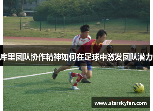 库里团队协作精神如何在足球中激发团队潜力